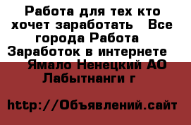 Работа для тех кто хочет заработать - Все города Работа » Заработок в интернете   . Ямало-Ненецкий АО,Лабытнанги г.